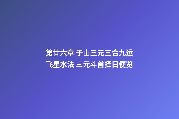 第廿六章 子山三元三合九运飞星水法 三元斗首择日便览